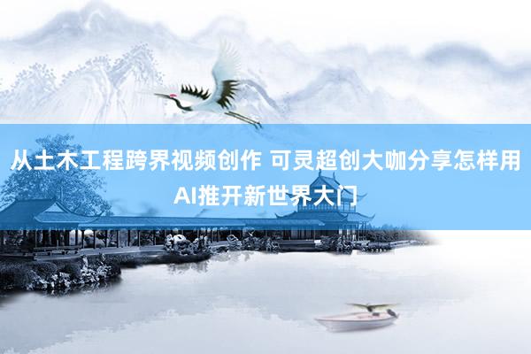 从土木工程跨界视频创作 可灵超创大咖分享怎样用AI推开新世界大门