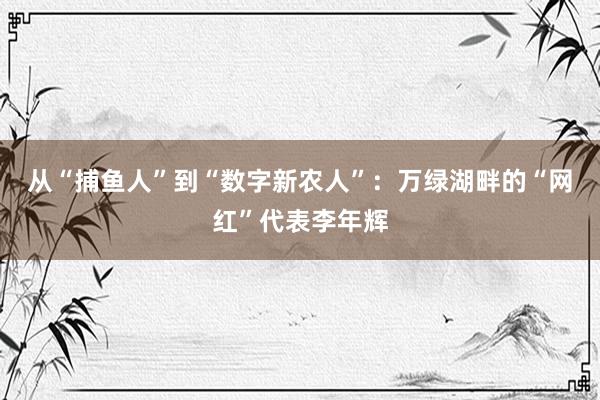 从“捕鱼人”到“数字新农人”：万绿湖畔的“网红”代表李年辉