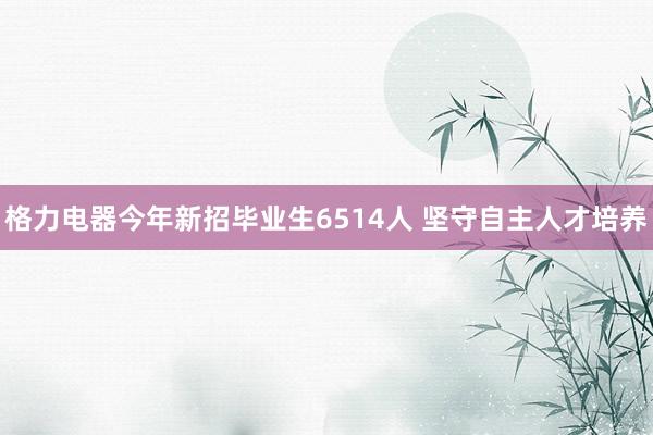 格力电器今年新招毕业生6514人 坚守自主人才培养