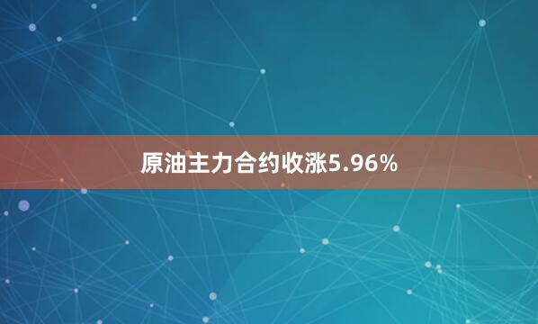 原油主力合约收涨5.96%