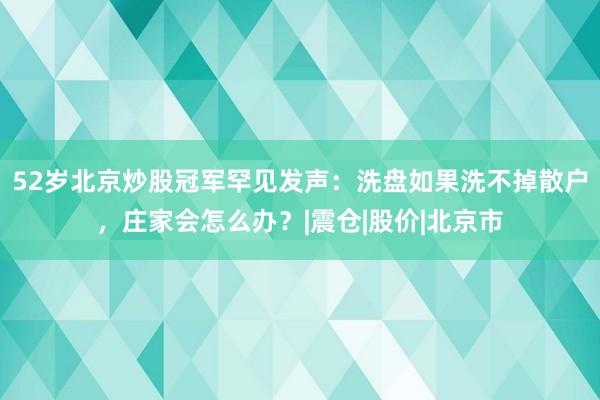 52岁北京炒股冠军罕见发声：洗盘如果洗不掉散户，庄家会怎么办？|震仓|股价|北京市