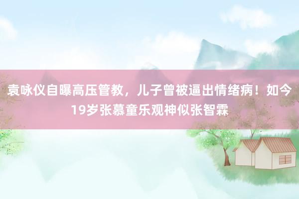 袁咏仪自曝高压管教，儿子曾被逼出情绪病！如今19岁张慕童乐观神似张智霖