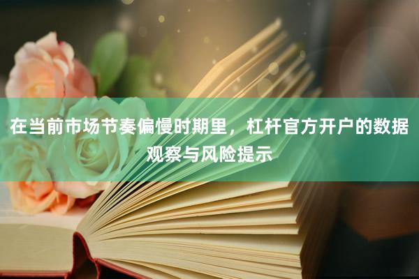 在当前市场节奏偏慢时期里，杠杆官方开户的数据观察与风险提示