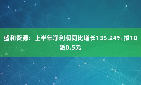 盛和资源：上半年净利润同比增长135.24% 拟10派0.5元