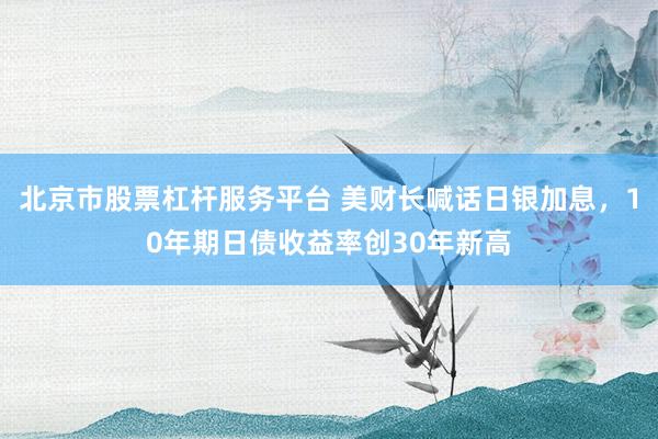 北京市股票杠杆服务平台 美财长喊话日银加息，10年期日债收益率创30年新高