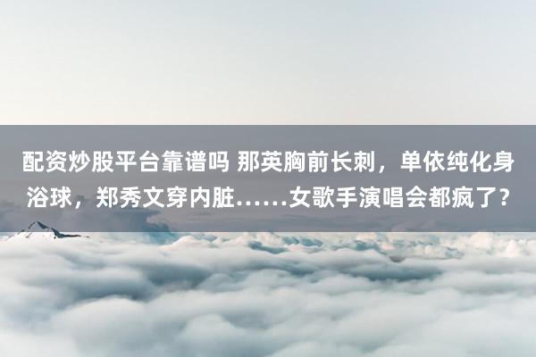 配资炒股平台靠谱吗 那英胸前长刺，单依纯化身浴球，郑秀文穿内脏……女歌手演唱会都疯了？