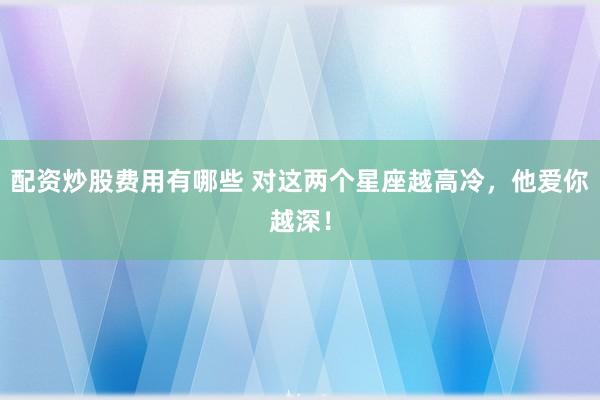 配资炒股费用有哪些 对这两个星座越高冷，他爱你越深！