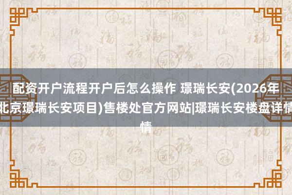 配资开户流程开户后怎么操作 璟瑞长安(2026年北京璟瑞长安项目)售楼处官方网站|璟瑞长安楼盘详情