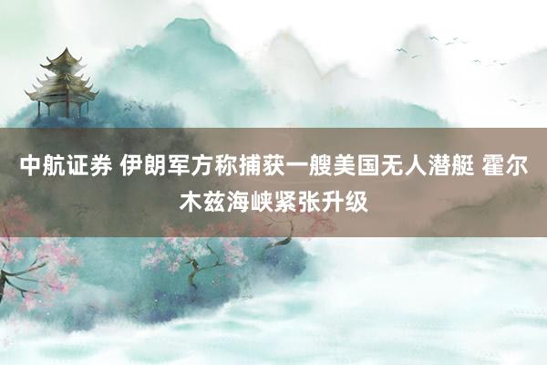 中航证券 伊朗军方称捕获一艘美国无人潜艇 霍尔木兹海峡紧张升级