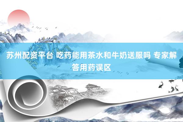 苏州配资平台 吃药能用茶水和牛奶送服吗 专家解答用药误区