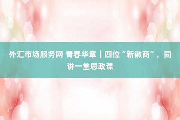 外汇市场服务网 青春华章｜四位“新徽商”，同讲一堂思政课