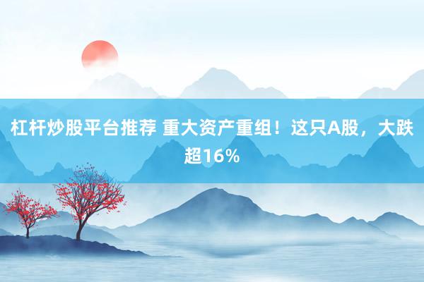 杠杆炒股平台推荐 重大资产重组！这只A股，大跌超16%