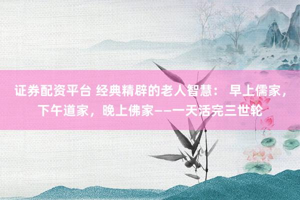 证券配资平台 经典精辟的老人智慧： 早上儒家，下午道家，晚上佛家——一天活完三世轮