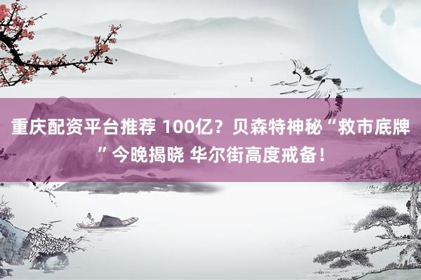 重庆配资平台推荐 100亿？贝森特神秘“救市底牌”今晚揭晓 华尔街高度戒备！