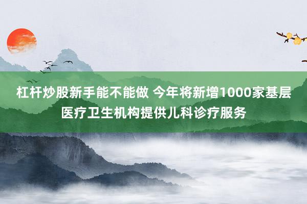 杠杆炒股新手能不能做 今年将新增1000家基层医疗卫生机构提供儿科诊疗服务