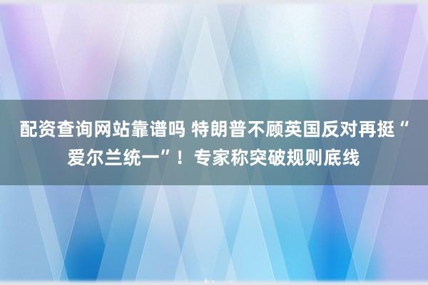 配资查询网站靠谱吗 特朗普不顾英国反对再挺“爱尔兰统一”！专家称突破规则底线