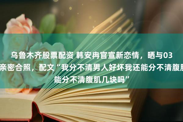 乌鲁木齐股票配资 韩安冉官宣新恋情，晒与03年新男友亲密合照，配文“我分不清男人好坏我还能分不清腹肌几块吗”