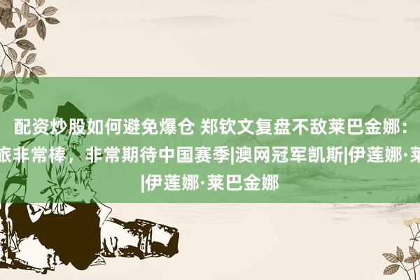 配资炒股如何避免爆仓 郑钦文复盘不敌莱巴金娜：美网之旅非常棒，非常期待中国赛季|澳网冠军凯斯|伊莲娜·莱巴金娜