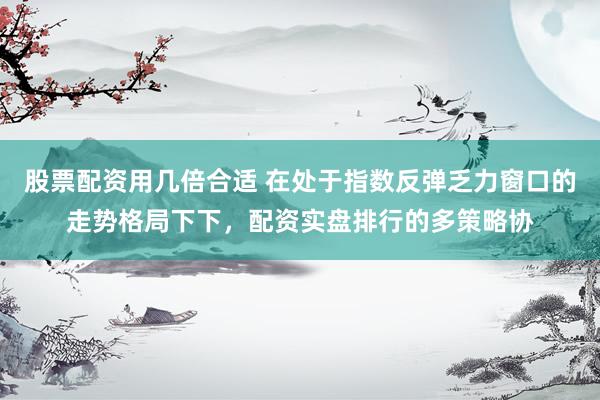 股票配资用几倍合适 在处于指数反弹乏力窗口的走势格局下下，配资实盘排行的多策略协