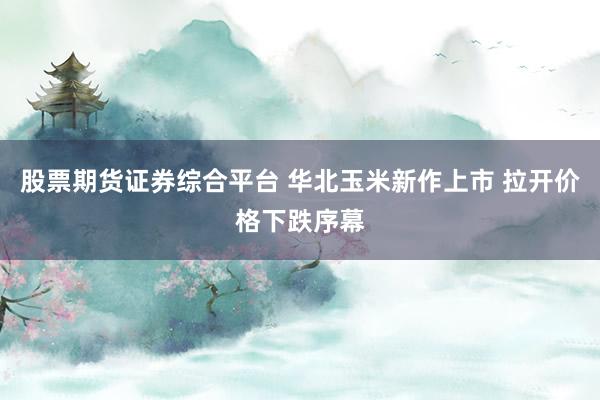 股票期货证券综合平台 华北玉米新作上市 拉开价格下跌序幕