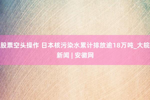 股票空头操作 日本核污染水累计排放逾18万吨_大皖新闻 | 安徽网