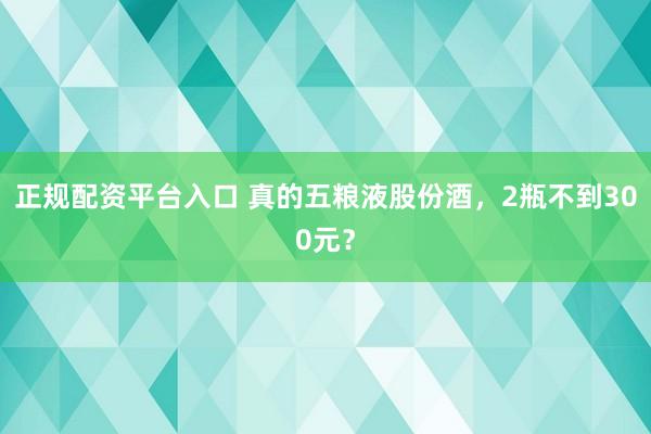 正规配资平台入口 真的五粮液股份酒，2瓶不到300元？